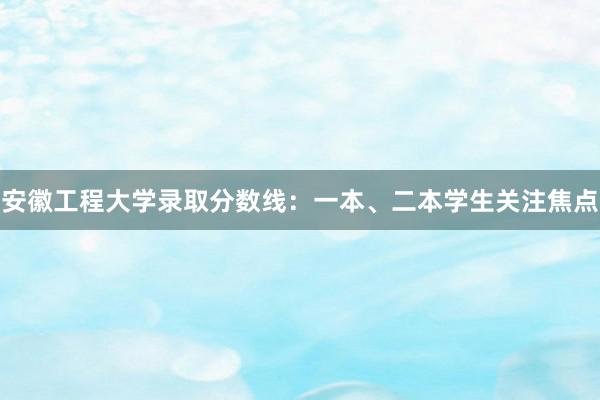 安徽工程大学录取分数线：一本、二本学生关注焦点