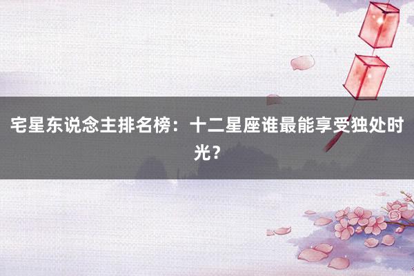 宅星东说念主排名榜：十二星座谁最能享受独处时光？