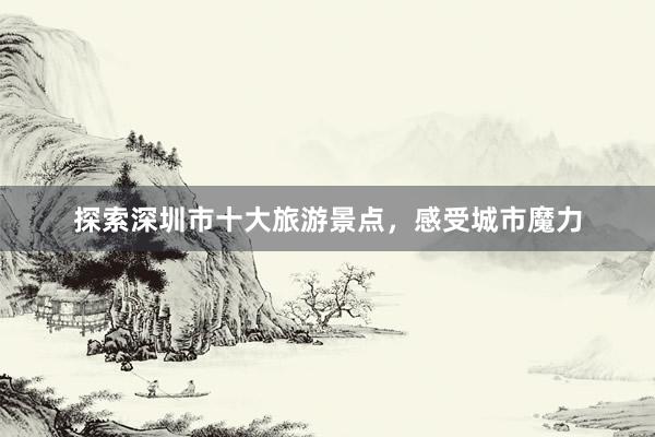 探索深圳市十大旅游景点，感受城市魔力
