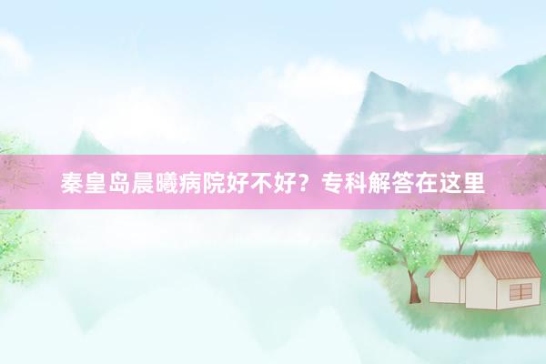 秦皇岛晨曦病院好不好？专科解答在这里